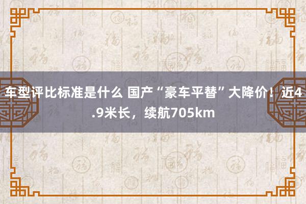 车型评比标准是什么 国产“豪车平替”大降价！近4.9米长，续航705km