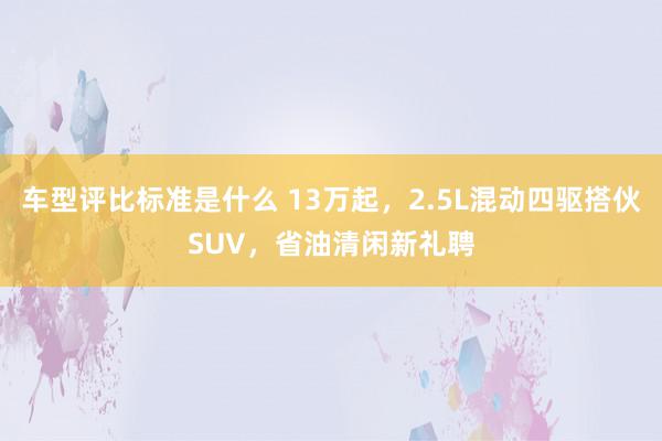 车型评比标准是什么 13万起，2.5L混动四驱搭伙SUV，省油清闲新礼聘