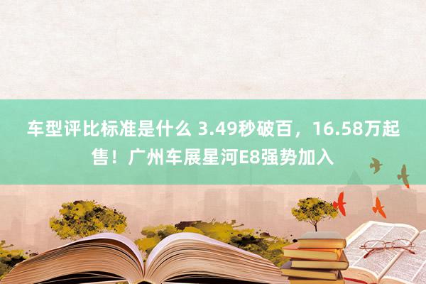 车型评比标准是什么 3.49秒破百，16.58万起售！广州车展星河E8强势加入