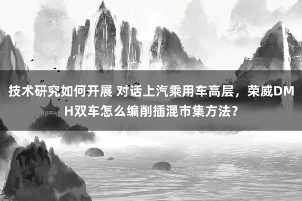 技术研究如何开展 对话上汽乘用车高层，荣威DMH双车怎么编削插混市集方法？