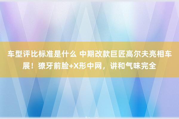 车型评比标准是什么 中期改款巨匠高尔夫亮相车展！獠牙前脸+X形中网，讲和气味完全