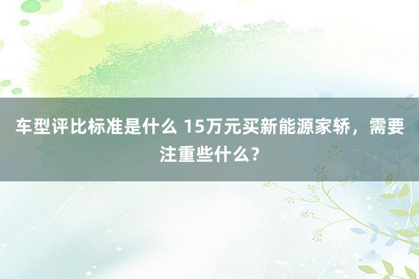 车型评比标准是什么 15万元买新能源家轿，需要注重些什么？