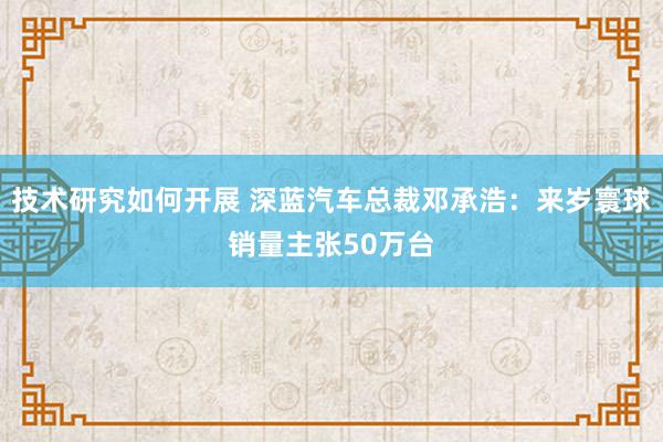 技术研究如何开展 深蓝汽车总裁邓承浩：来岁寰球销量主张50万台