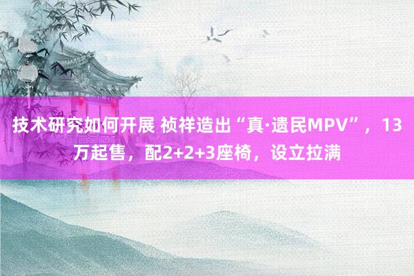 技术研究如何开展 祯祥造出“真·遗民MPV”，13万起售，配2+2+3座椅，设立拉满