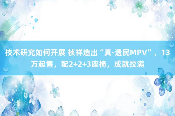 技术研究如何开展 祯祥造出“真·遗民MPV”，13万起售，配2+2+3座椅，成就拉满