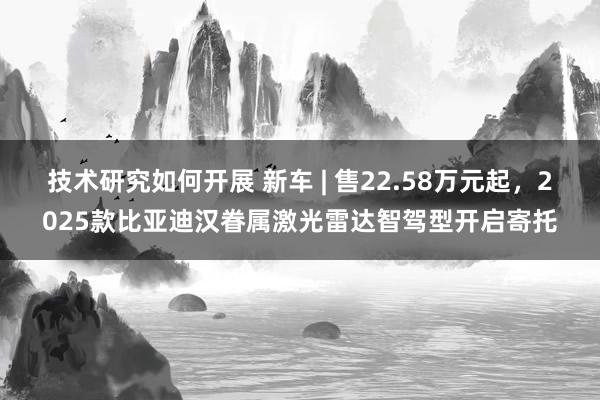 技术研究如何开展 新车 | 售22.58万元起，2025款比亚迪汉眷属激光雷达智驾型开启寄托