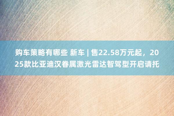 购车策略有哪些 新车 | 售22.58万元起，2025款比亚迪汉眷属激光雷达智驾型开启请托