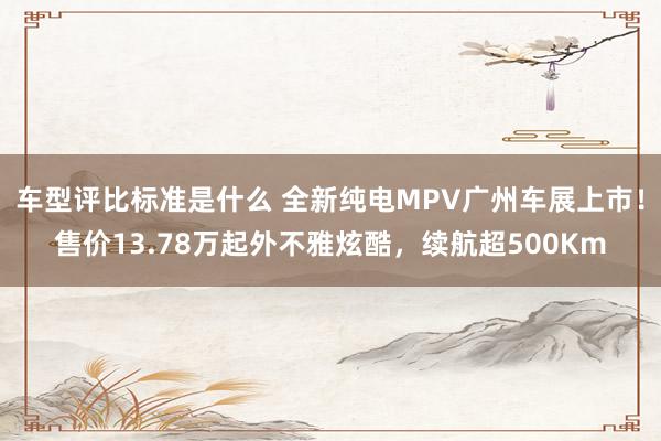 车型评比标准是什么 全新纯电MPV广州车展上市！售价13.78万起外不雅炫酷，续航超500Km