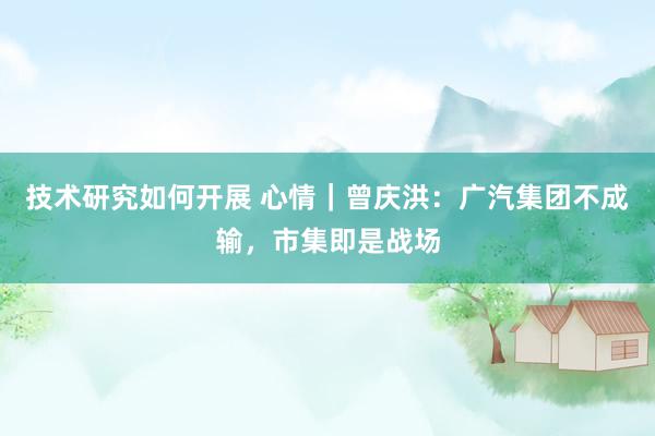 技术研究如何开展 心情｜曾庆洪：广汽集团不成输，市集即是战场