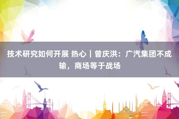 技术研究如何开展 热心｜曾庆洪：广汽集团不成输，商场等于战场