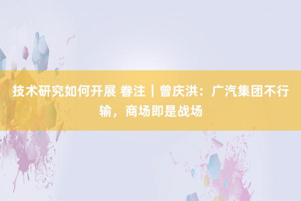 技术研究如何开展 眷注｜曾庆洪：广汽集团不行输，商场即是战场