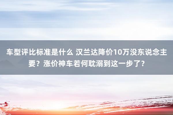 车型评比标准是什么 汉兰达降价10万没东说念主要？涨价神车若何耽溺到这一步了？