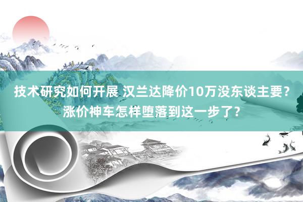 技术研究如何开展 汉兰达降价10万没东谈主要？涨价神车怎样堕落到这一步了？