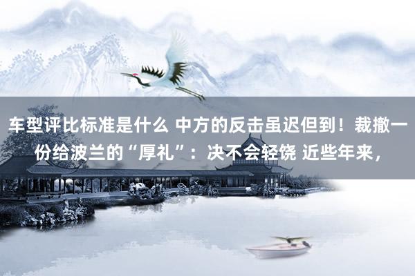 车型评比标准是什么 中方的反击虽迟但到！裁撤一份给波兰的“厚礼”：决不会轻饶 近些年来，