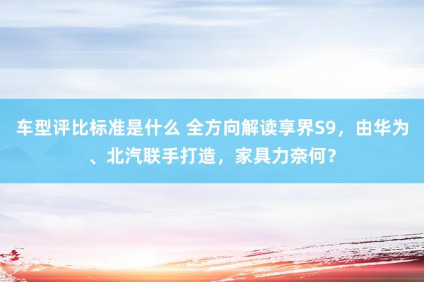 车型评比标准是什么 全方向解读享界S9，由华为、北汽联手打造，家具力奈何？