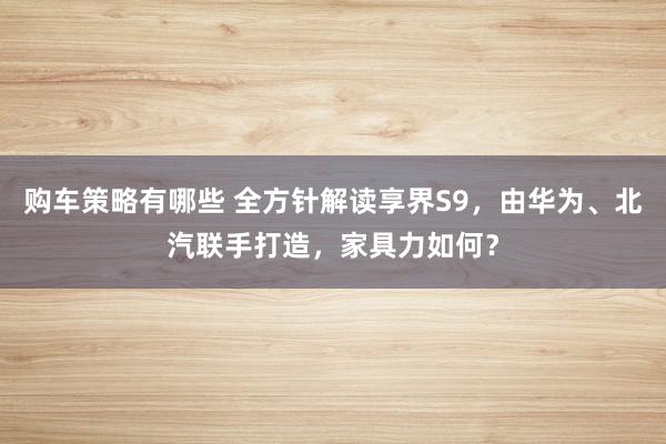 购车策略有哪些 全方针解读享界S9，由华为、北汽联手打造，家具力如何？