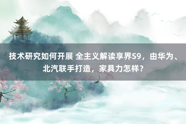 技术研究如何开展 全主义解读享界S9，由华为、北汽联手打造，家具力怎样？