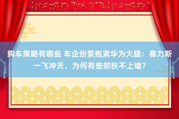 购车策略有哪些 车企纷繁抱紧华为大腿：赛力斯一飞冲天，为何有些却扶不上墙？