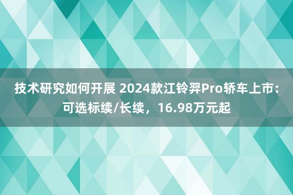 技术研究如何开展 2024款江铃羿Pro轿车上市：可选标续/长续，16.98万元起