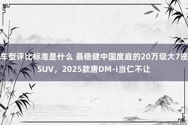 车型评比标准是什么 最稳健中国度庭的20万级大7座SUV，2025款唐DM-i当仁不让