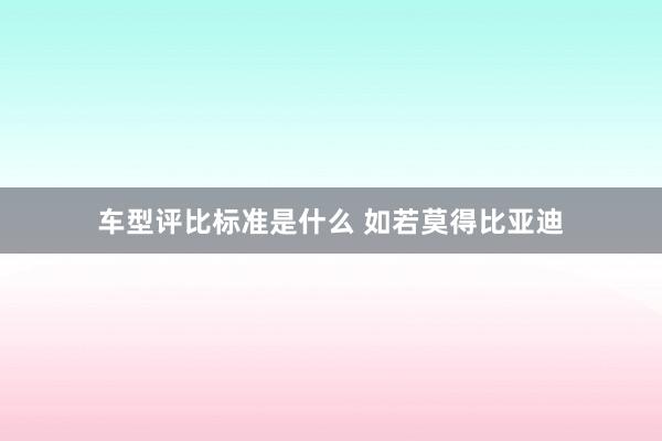 车型评比标准是什么 如若莫得比亚迪