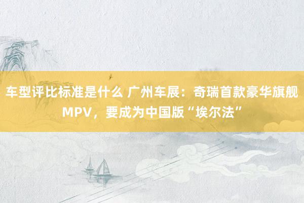 车型评比标准是什么 广州车展：奇瑞首款豪华旗舰MPV，要成为中国版“埃尔法”