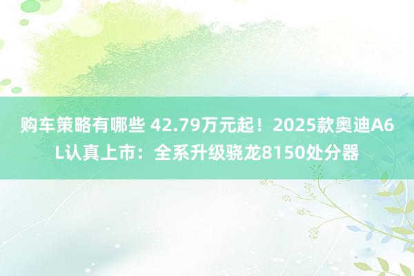 购车策略有哪些 42.79万元起！2025款奥迪A6L认真上市：全系升级骁龙8150处分器