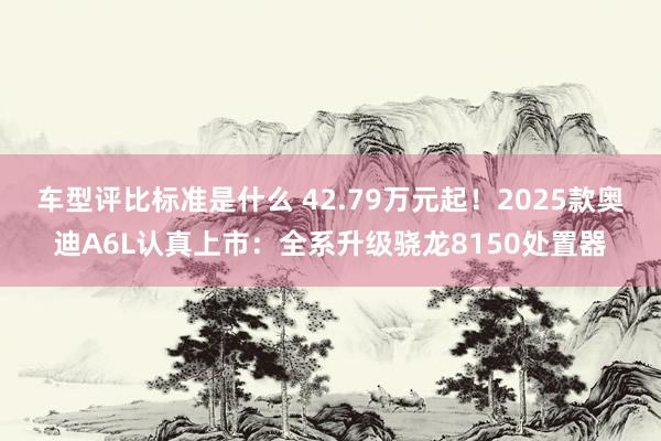 车型评比标准是什么 42.79万元起！2025款奥迪A6L认真上市：全系升级骁龙8150处置器