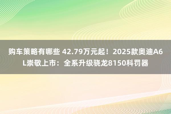 购车策略有哪些 42.79万元起！2025款奥迪A6L崇敬上市：全系升级骁龙8150科罚器