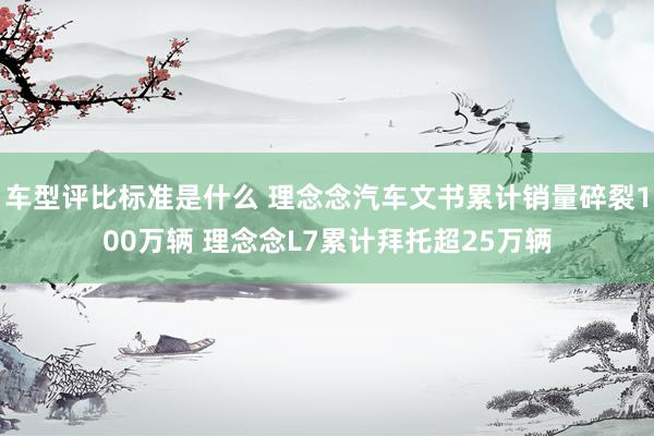 车型评比标准是什么 理念念汽车文书累计销量碎裂100万辆 理念念L7累计拜托超25万辆