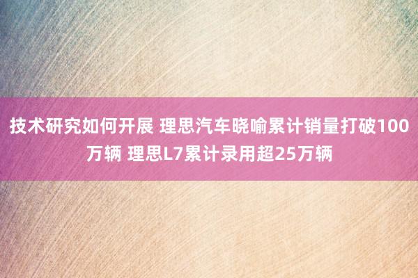 技术研究如何开展 理思汽车晓喻累计销量打破100万辆 理思L7累计录用超25万辆