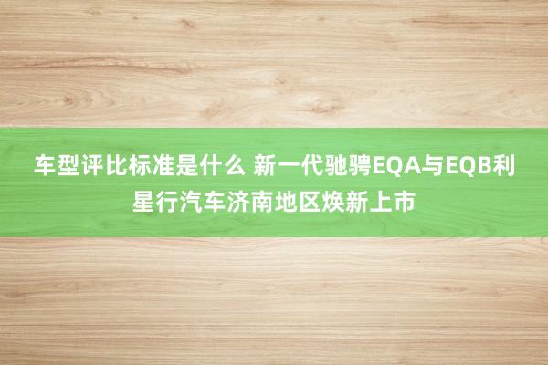 车型评比标准是什么 新一代驰骋EQA与EQB利星行汽车济南地区焕新上市