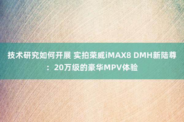 技术研究如何开展 实拍荣威iMAX8 DMH新陆尊：20万级的豪华MPV体验