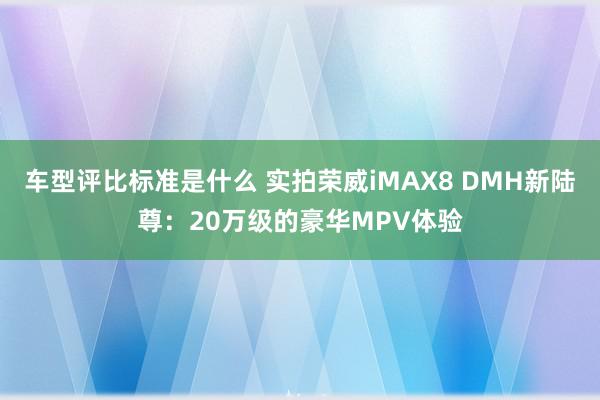 车型评比标准是什么 实拍荣威iMAX8 DMH新陆尊：20万级的豪华MPV体验