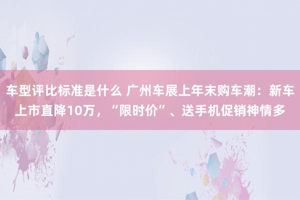 车型评比标准是什么 广州车展上年末购车潮：新车上市直降10万，“限时价”、送手机促销神情多