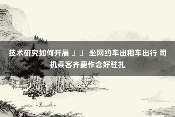 技术研究如何开展 		 坐网约车出租车出行 司机乘客齐要作念好驻扎