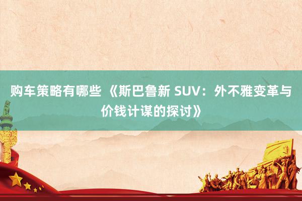 购车策略有哪些 《斯巴鲁新 SUV：外不雅变革与价钱计谋的探讨》