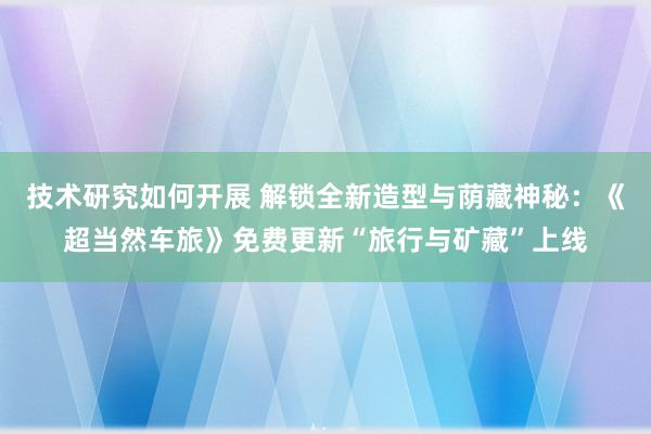 技术研究如何开展 解锁全新造型与荫藏神秘：《超当然车旅》免费更新“旅行与矿藏”上线