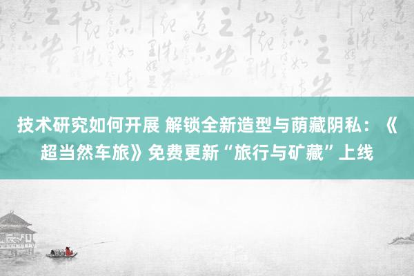 技术研究如何开展 解锁全新造型与荫藏阴私：《超当然车旅》免费更新“旅行与矿藏”上线