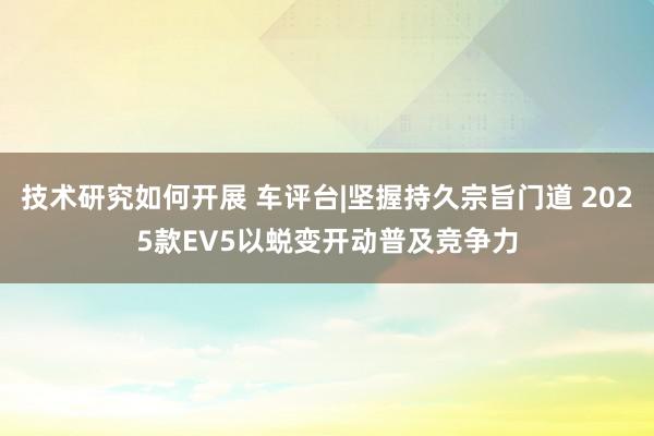 技术研究如何开展 车评台|坚握持久宗旨门道 2025款EV5以蜕变开动普及竞争力