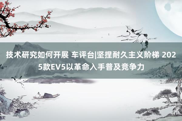 技术研究如何开展 车评台|坚捏耐久主义阶梯 2025款EV5以革命入手普及竞争力