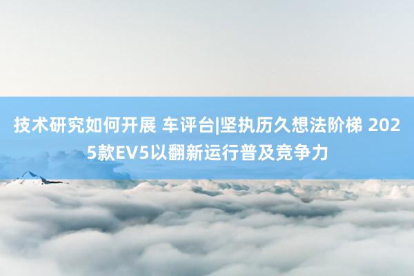 技术研究如何开展 车评台|坚执历久想法阶梯 2025款EV5以翻新运行普及竞争力