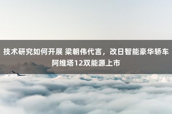 技术研究如何开展 梁朝伟代言，改日智能豪华轿车阿维塔12双能源上市