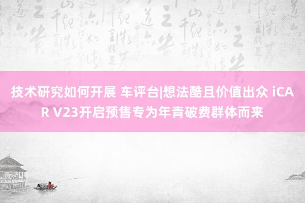 技术研究如何开展 车评台|想法酷且价值出众 iCAR V23开启预售专为年青破费群体而来