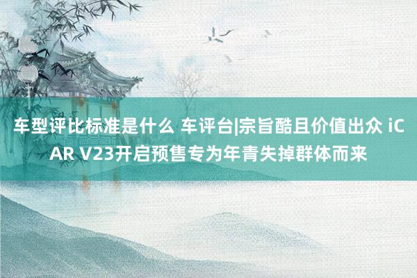 车型评比标准是什么 车评台|宗旨酷且价值出众 iCAR V23开启预售专为年青失掉群体而来