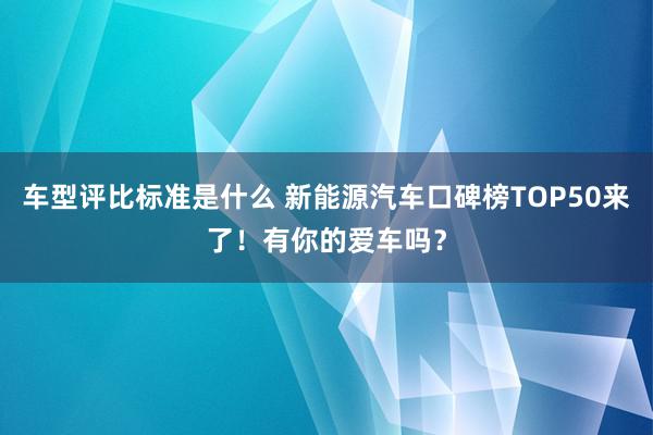 车型评比标准是什么 新能源汽车口碑榜TOP50来了！有你的爱车吗？