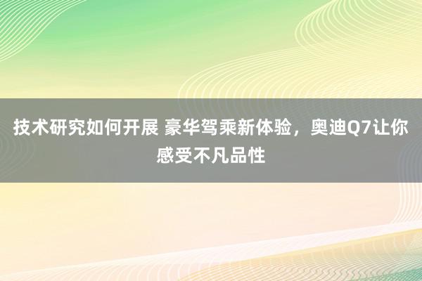 技术研究如何开展 豪华驾乘新体验，奥迪Q7让你感受不凡品性