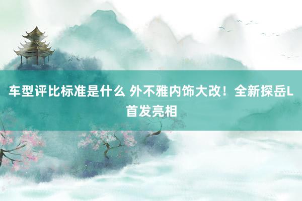 车型评比标准是什么 外不雅内饰大改！全新探岳L首发亮相