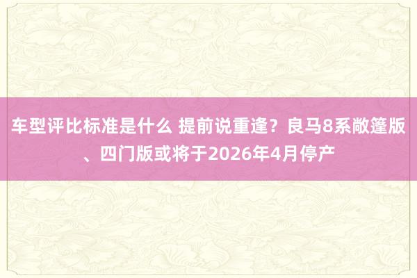 车型评比标准是什么 提前说重逢？良马8系敞篷版、四门版或将于2026年4月停产