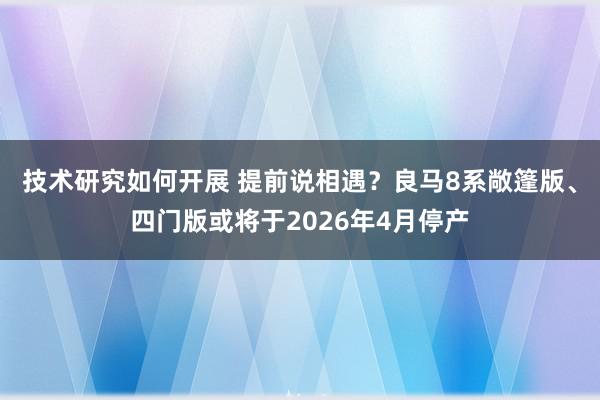 技术研究如何开展 提前说相遇？良马8系敞篷版、四门版或将于2026年4月停产